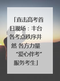 直击高考首日现场：丰台各考点秩序井然 各方力量“爱心伴考”服务考生